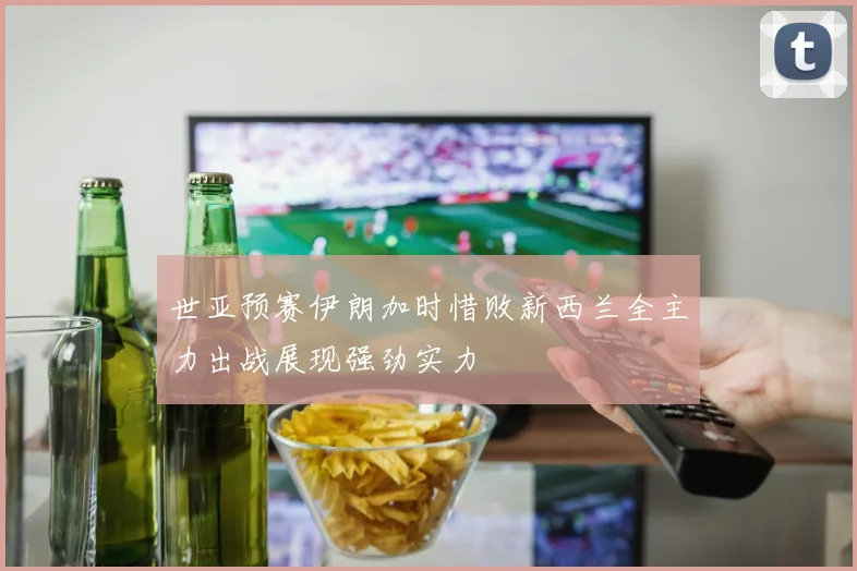 世亚预赛伊朗加时惜败新西兰全主力出战展现强劲实力