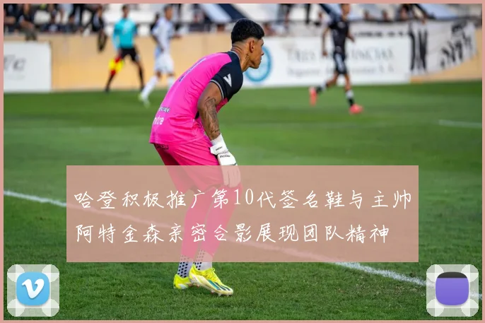 哈登积极推广第10代签名鞋与主帅阿特金森亲密合影展现团队精神