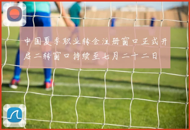 中国夏季职业转会注册窗口正式开启二转窗口持续至七月二十二日