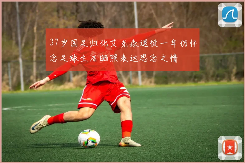 37岁国足归化艾克森退役一年仍怀念足球生活晒照表达思念之情