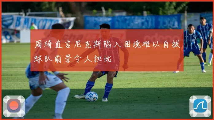 周琦直言尼克斯陷入困境难以自拔球队前景令人担忧