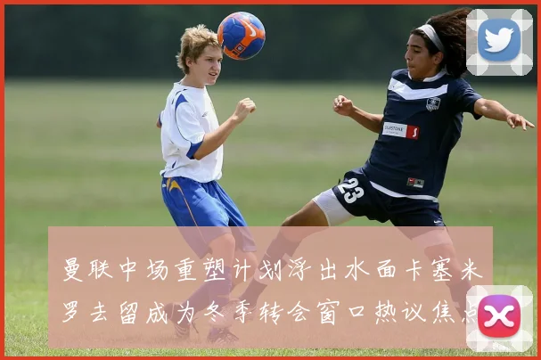 曼联中场重塑计划浮出水面卡塞米罗去留成为冬季转会窗口热议焦点