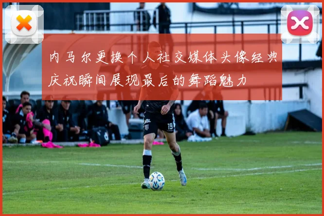 内马尔更换个人社交媒体头像经典庆祝瞬间展现最后的舞蹈魅力