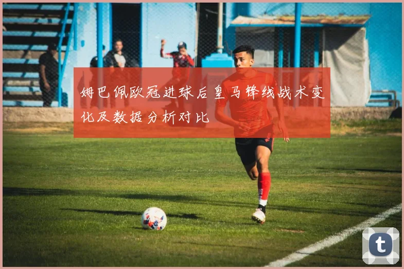 姆巴佩欧冠进球后皇马锋线战术变化及数据分析对比