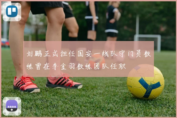 刘鹏正式担任国安一线队守门员教练曾在李金羽教练团队任职