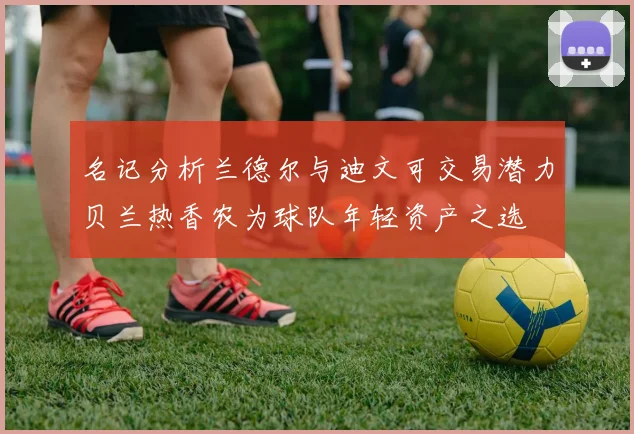 名记分析兰德尔与迪文可交易潜力贝兰热香农为球队年轻资产之选
