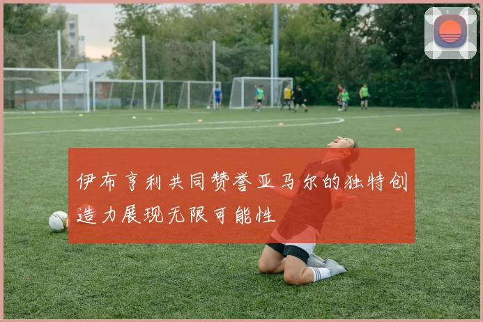 伊布亨利共同赞誉亚马尔的独特创造力展现无限可能性
