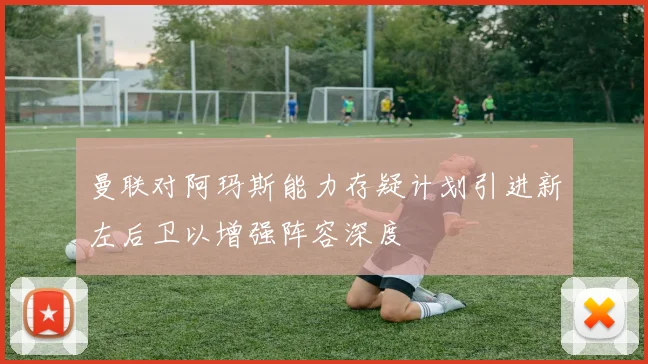 曼联对阿玛斯能力存疑计划引进新左后卫以增强阵容深度
